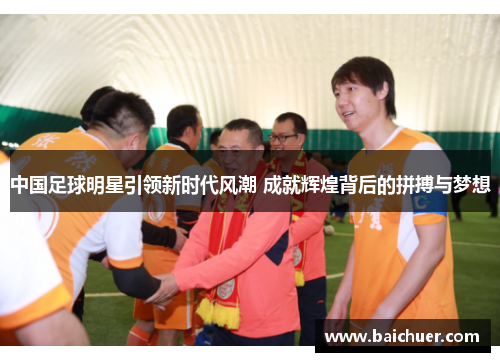 中国足球明星引领新时代风潮 成就辉煌背后的拼搏与梦想
